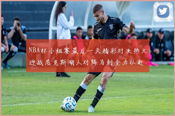 NBA杯小组赛最后一天精彩对决热火迎战尼克斯湖人对阵马刺全力以赴