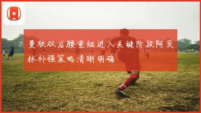 曼联双后腰重组进入关键阶段阿莫林补强策略清晰明确