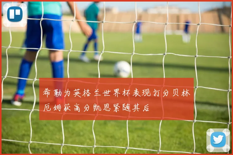 希勒为英格兰世界杯表现打分贝林厄姆获高分凯恩紧随其后