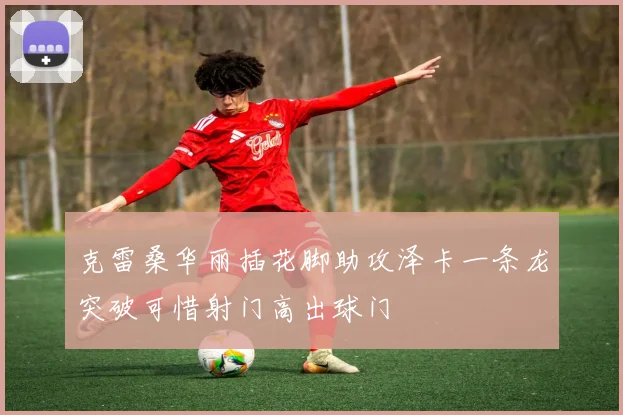 克雷桑华丽插花脚助攻泽卡一条龙突破可惜射门高出球门